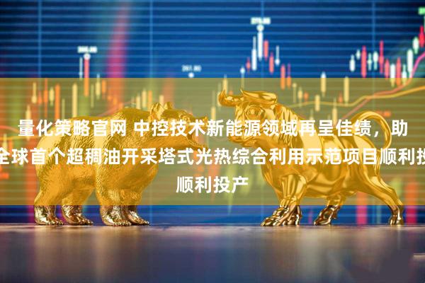 量化策略官网 中控技术新能源领域再呈佳绩，助力全球首个超稠油开采塔式光热综合利用示范项目顺利投产