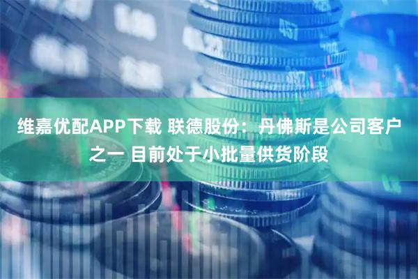维嘉优配APP下载 联德股份：丹佛斯是公司客户之一 目前处于小批量供货阶段