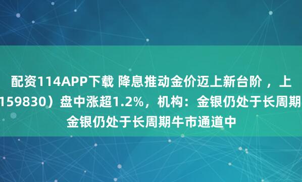 配资114APP下载 降息推动金价迈上新台阶 ，上海金ETF（159830）盘中涨超1.2%，机构：金银仍处于长周期牛市通道中