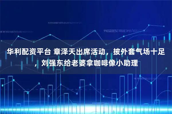 华利配资平台 章泽天出席活动，披外套气场十足，刘强东给老婆拿咖啡像小助理