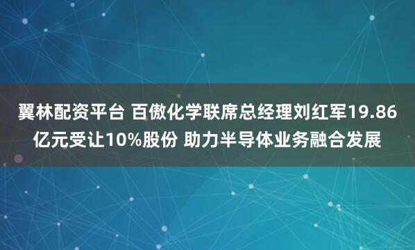 翼林配资平台 百傲化学联席总经理刘红军19.86亿元受让10%股份 助力半导体业务融合发展
