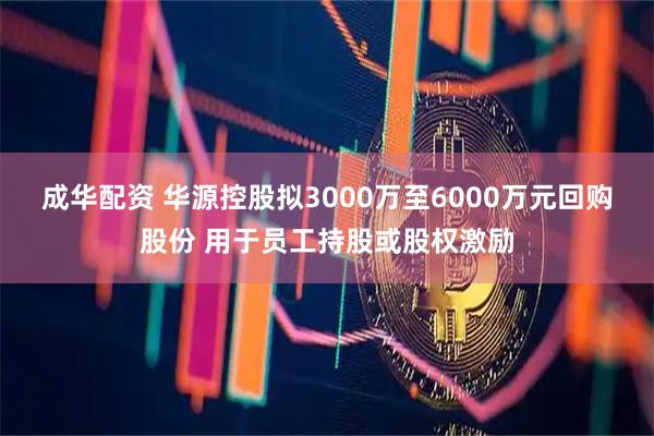 成华配资 华源控股拟3000万至6000万元回购股份 用于员工持股或股权激励