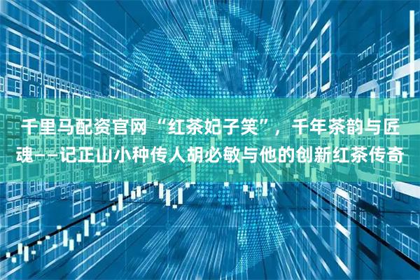 千里马配资官网 “红茶妃子笑”，千年茶韵与匠魂——记正山小种传人胡必敏与他的创新红茶传奇