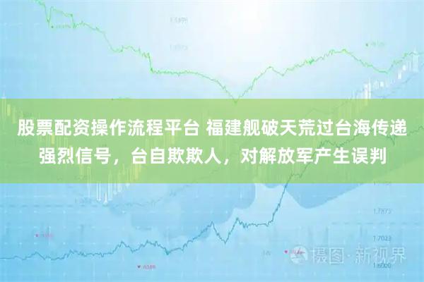 股票配资操作流程平台 福建舰破天荒过台海传递强烈信号，台自欺欺人，对解放军产生误判