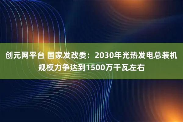 创元网平台 国家发改委：2030年光热发电总装机规模力争达到1500万千瓦左右