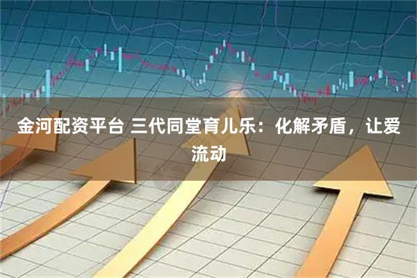 金河配资平台 三代同堂育儿乐：化解矛盾，让爱流动