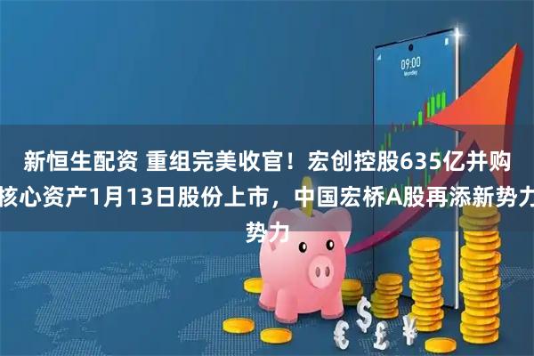 新恒生配资 重组完美收官！宏创控股635亿并购核心资产1月13日股份上市，中国宏桥A股再添新势力