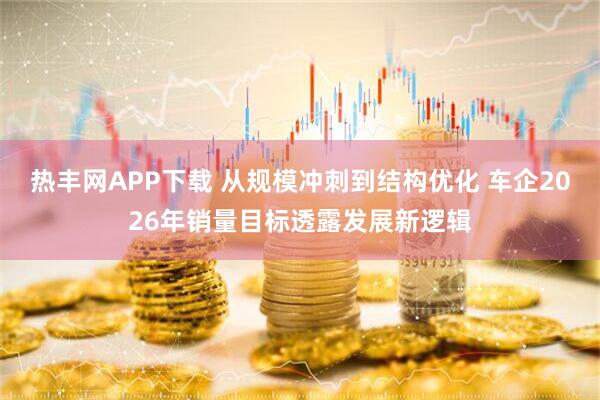 热丰网APP下载 从规模冲刺到结构优化 车企2026年销量目标透露发展新逻辑