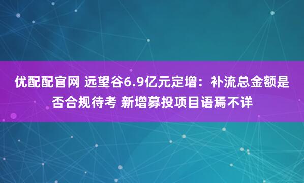 优配配官网 远望谷6.9亿元定增：补流总金额是否合规待考 新增募投项目语焉不详