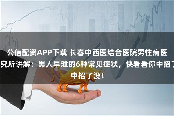 公信配资APP下载 长春中西医结合医院男性病医学研究所讲解：男人早泄的6种常见症状，快看看你中招了没！