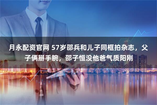 月永配资官网 57岁邵兵和儿子同框拍杂志，父子俩掰手腕，邵子恒没他爸气质阳刚