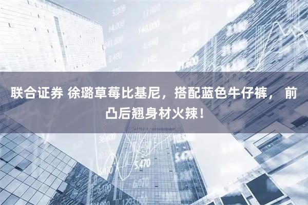 联合证券 徐璐草莓比基尼，搭配蓝色牛仔裤， 前凸后翘身材火辣！