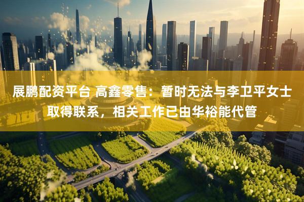 展鹏配资平台 高鑫零售：暂时无法与李卫平女士取得联系，相关工作已由华裕能代管