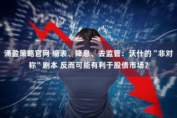 涌盈策略官网 缩表、降息、去监管：沃什的“非对称”剧本 反而可能有利于股债市场？