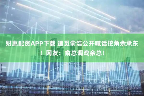 财惠配资APP下载 追觅俞浩公开喊话挖角余承东！网友：俞总调戏余总！