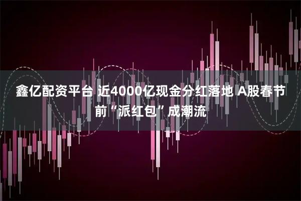 鑫亿配资平台 近4000亿现金分红落地 A股春节前“派红包”成潮流