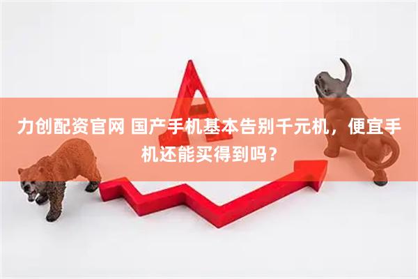 力创配资官网 国产手机基本告别千元机，便宜手机还能买得到吗？