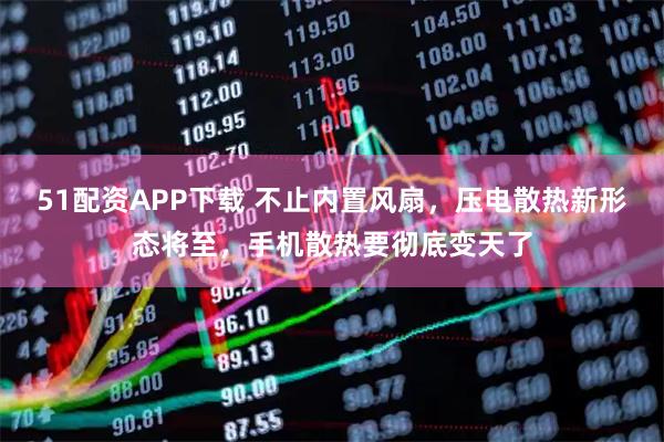 51配资APP下载 不止内置风扇，压电散热新形态将至，手机散热要彻底变天了