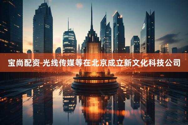 宝尚配资 光线传媒等在北京成立新文化科技公司