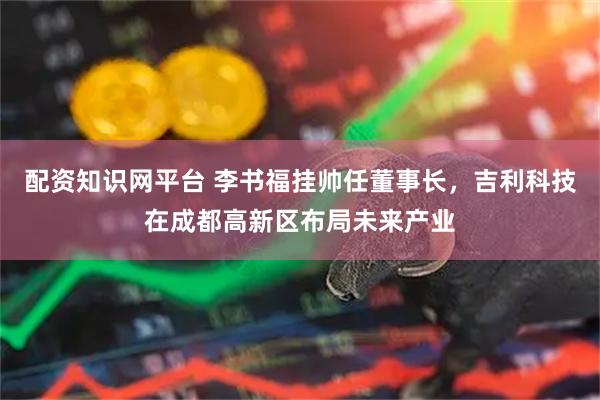 配资知识网平台 李书福挂帅任董事长，吉利科技在成都高新区布局未来产业